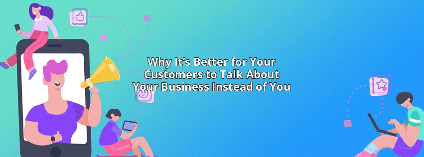 Why It’s Better for Your Customers to Talk About Your Business Instead of You