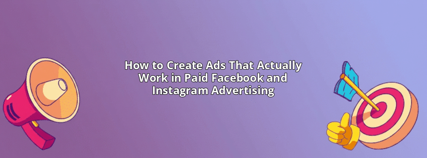 How to Create Ads That Actually Work in Paid Facebook and Instagram Advertising
